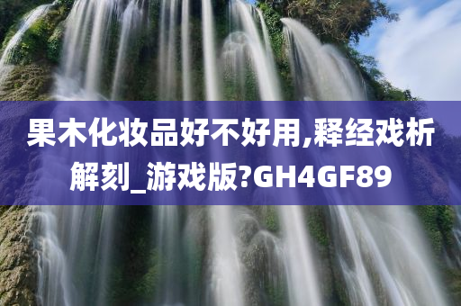 果木化妆品好不好用,释经戏析解刻_游戏版?GH4GF89
