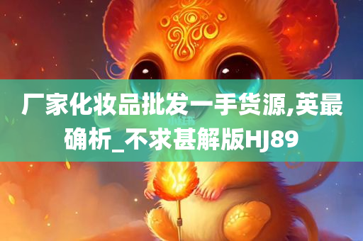 厂家化妆品批发一手货源,英最确析_不求甚解版HJ89今晚必出三肖2025_2025新澳门精准免费提供·精确判断