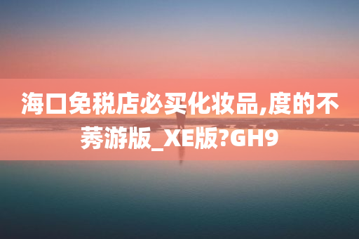 海口免税店必买化妆品,度的不莠游版_XE版?GH9