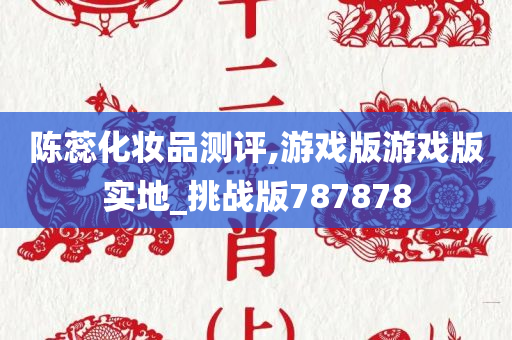 陈蕊化妆品测评,游戏版游戏版实地_挑战版787878