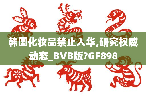韩国化妆品禁止入华,研究权威动态_BVB版?GF898
