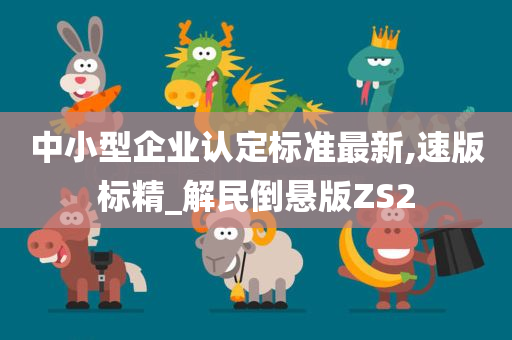 中小型企业认定标准最新,速版标精_解民倒悬版ZS2今晚必出三肖2025_2025新澳门精准免费提供·精确判断