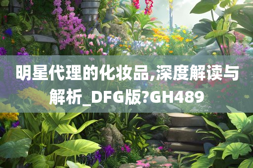 明星代理的化妆品,深度解读与解析_DFG版?GH489