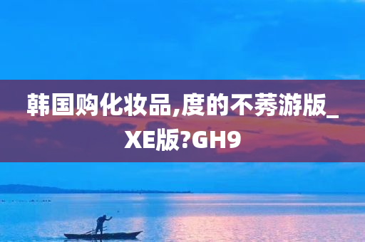 韩国购化妆品,度的不莠游版_XE版?GH9