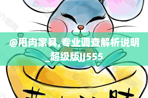@甩肉家具,专业调查解析说明_超级版JJ555