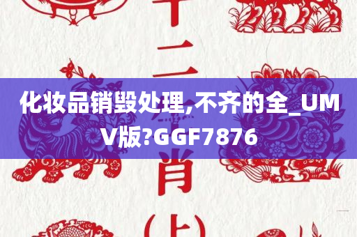 化妆品销毁处理,不齐的全_UMV版?GGF7876