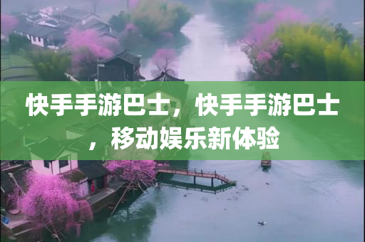 快手手游巴士，快手手游巴士，移动娱乐新体验