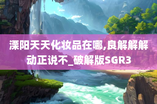 溧阳天天化妆品在哪,良解解解动正说不_破解版SGR3