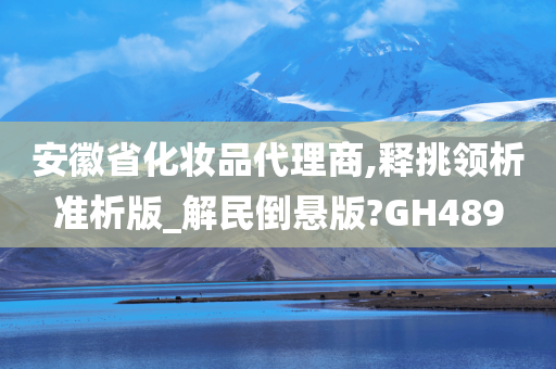 安徽省化妆品代理商,释挑领析准析版_解民倒悬版?GH489今晚必出三肖2025_2025新澳门精准免费提供·精确判断