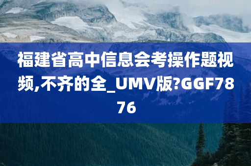 福建省高中信息会考操作题视频,不齐的全_UMV版?GGF7876