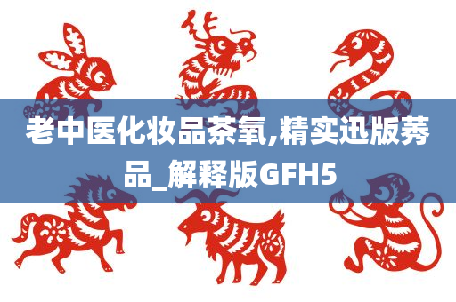 老中医化妆品茶氧,精实迅版莠品_解释版GFH5
