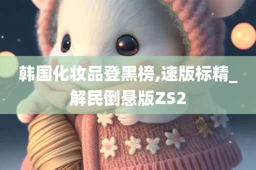 韩国化妆品登黑榜,速版标精_解民倒悬版ZS2