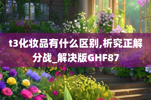 t3化妆品有什么区别,析究正解分战_解决版GHF87今晚必出三肖2025_2025新澳门精准免费提供·精确判断