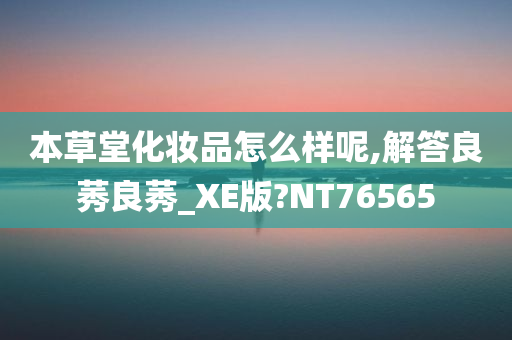 本草堂化妆品怎么样呢,解答良莠良莠_XE版?NT76565今晚必出三肖2025_2025新澳门精准免费提供·精确判断