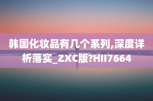 韩国化妆品有几个系列,深度详析落实_ZXC版?HII7664