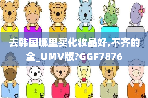 去韩国哪里买化妆品好,不齐的全_UMV版?GGF7876