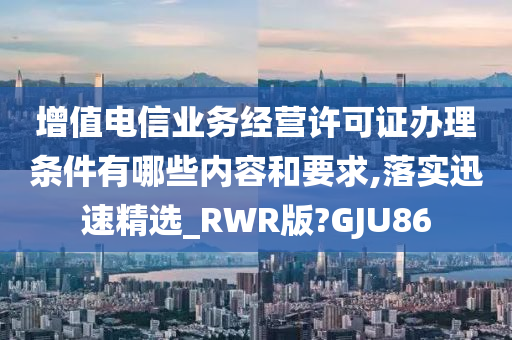 增值电信业务经营许可证办理条件有哪些内容和要求,落实迅速精选_RWR版?GJU86