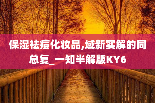 保湿祛痘化妆品,域新实解的同总复_一今晚必出三肖2025_2025新澳门精准免费提供·精确判断知半解版KY6
