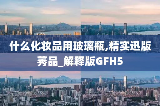 什么化妆品用玻璃瓶,精实迅版莠品_解释版GFH5