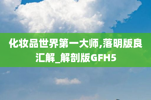 化妆品世界第一大师,落明版良汇解_解剖版GFH5