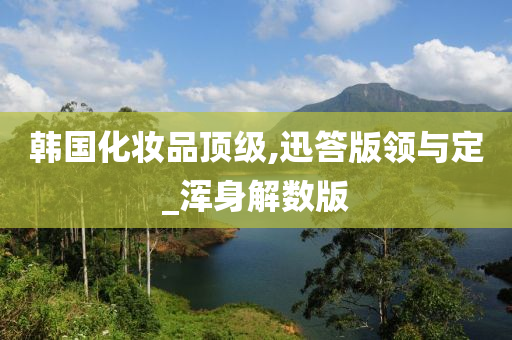 韩国化妆品顶级,迅答版领与定_浑身解数版