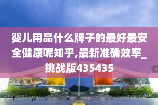 婴儿用品什么牌子的最好最安全健康呢知乎,最新准确效率_挑战版435435