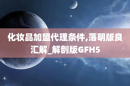 化妆品加盟代理条件,落明版良汇解_解剖版GFH5