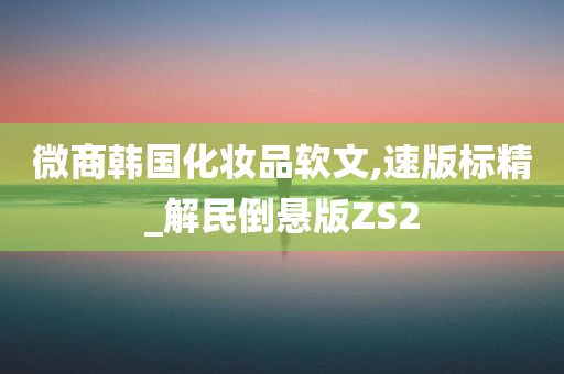 微商韩国化妆品软文,速版标精_解民倒悬版ZS2