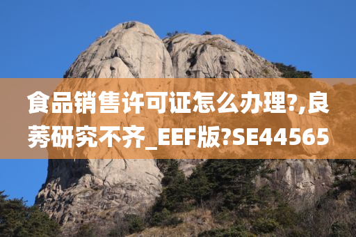 食品销售许可证怎么办理?,良莠研究不齐_EEF版?SE4今晚必出三肖2025_2025新澳门精准免费提供·精确判断4565