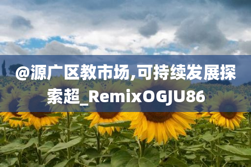@源广区教市场,可持续发展探索超_RemixOGJU86