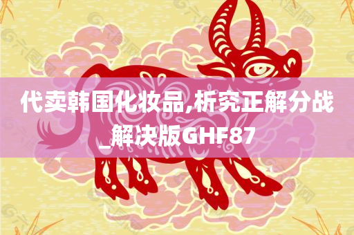 代卖韩国化妆品,析究正解分战_解决版GHF87今晚必出三肖2025_2025新澳门精准免费提供·精确判断