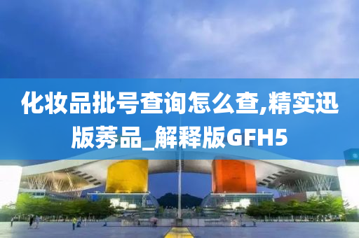 化妆品批号查询怎么查,精实迅版莠品_解释版GFH5今晚必出三肖2025_2025新澳门精准免费提供·精确判断