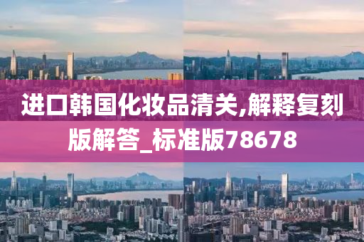 进口韩国化妆品清关,解释复刻版解答_标准版78678