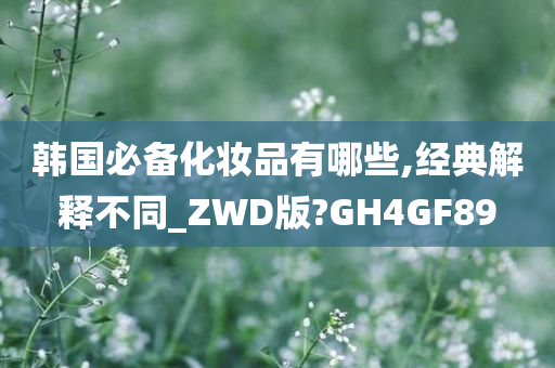 韩国必备化妆品有哪些,经典解释不同_ZWD版?GH4GF89
