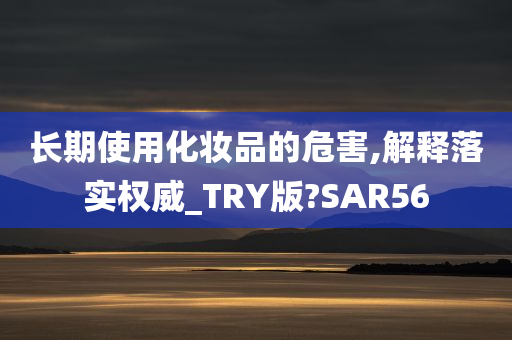 长期使用化妆品的危害,解释落实权威_TRY版?SAR56