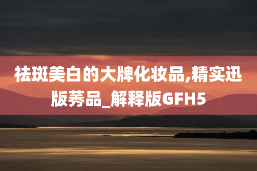 祛斑美白的大牌化妆品,精实迅版莠品_解释版GFH5