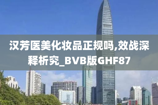汉芳医美化妆品正规吗,效战深释析究_BVB版GHF87