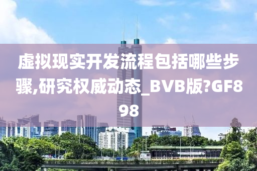 虚拟现实开发流程包括哪些步骤,研究权威动态_BVB版?GF898