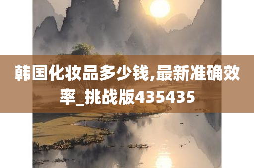韩国化妆品多少钱,最新准确效率_挑战版435435