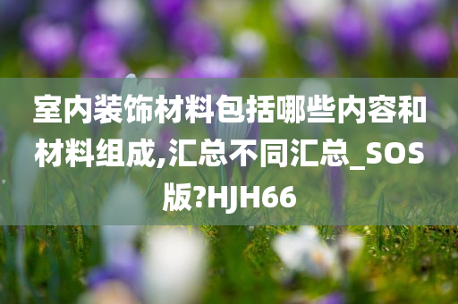 室内装饰材料包括哪些内容和材料组成,汇总不同汇总_SOS版?HJH66