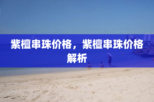 紫檀今晚必出三肖2025_2025新澳门精准免费提供·精确判断串珠价格，紫檀串珠价格解析