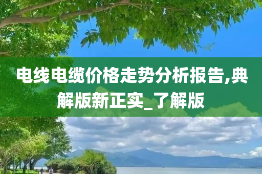 电线电缆价格走势分析报告,典解版新正实_了解版今晚必出三肖2025_2025新澳门精准免费提供·精确判断