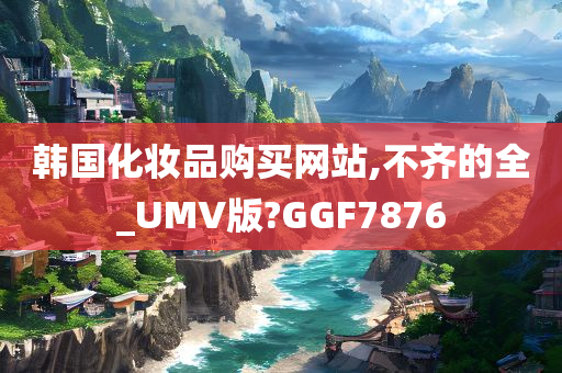 韩国化妆品购买网站,不齐的全_UMV版?GGF7876