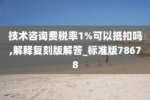 技术咨询费税率1%可以抵扣吗,解释复刻版解答_标准版78678