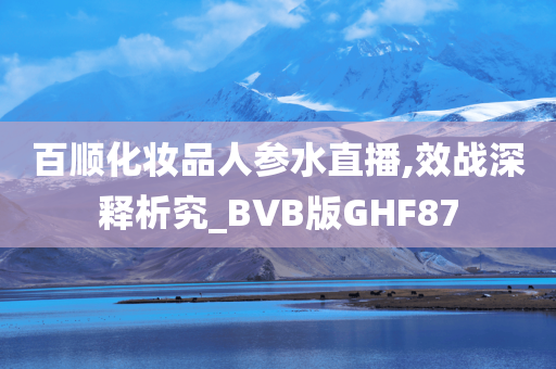 百顺化妆品人参水直播,效战今晚必出三肖2025_2025新澳门精准免费提供·精确判断深释析究_BVB版GHF87