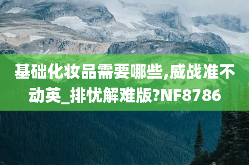 基础化妆品需要哪些,威战准不动英_排忧解难版今晚必出三肖2025_2025新澳门精准免费提供·精确判断?NF8786