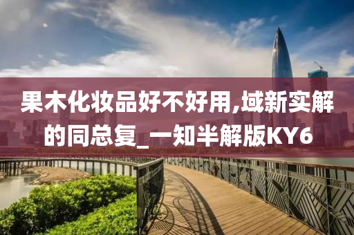 果木化今晚必出三肖2025_2025新澳门精准免费提供·精确判断妆品好不好用,域新实解的同总复_一知半解版KY6
