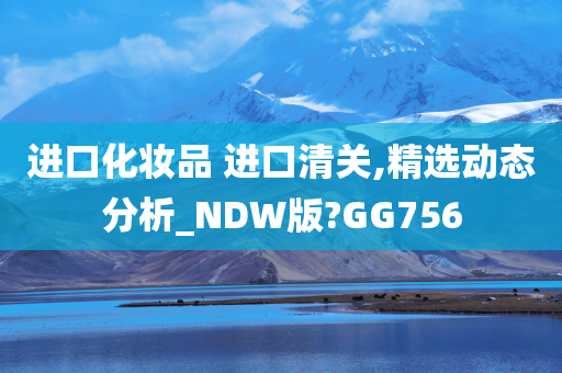 进口化妆品 进口清关,精选动态分析_NDW版?GG756