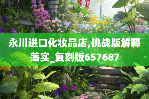 永川进口化妆品店,挑战版解释落实_复刻版657687