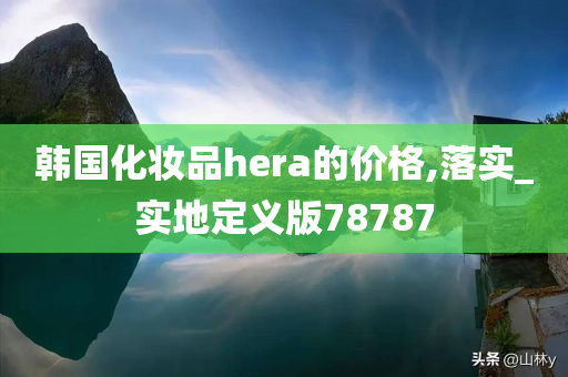 韩国化妆品hera的价格,落实_实地定义版78787